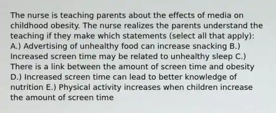 The nurse is teaching parents about the effects of media on childhood obesity. The nurse realizes the parents understand the teaching if they make which statements (select all that apply): A.) Advertising of unhealthy food can increase snacking B.) Increased screen time may be related to unhealthy sleep C.) There is a link between the amount of screen time and obesity D.) Increased screen time can lead to better knowledge of nutrition E.) Physical activity increases when children increase the amount of screen time