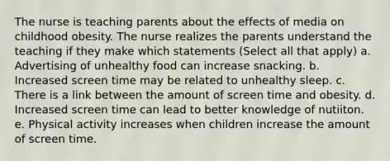 The nurse is teaching parents about the effects of media on childhood obesity. The nurse realizes the parents understand the teaching if they make which statements (Select all that apply) a. Advertising of unhealthy food can increase snacking. b. Increased screen time may be related to unhealthy sleep. c. There is a link between the amount of screen time and obesity. d. Increased screen time can lead to better knowledge of nutiiton. e. Physical activity increases when children increase the amount of screen time.