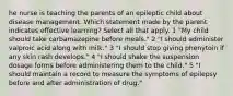 he nurse is teaching the parents of an epileptic child about disease management. Which statement made by the parent indicates effective learning? Select all that apply. 1 "My child should take carbamazepine before meals." 2 "I should administer valproic acid along with milk." 3 "I should stop giving phenytoin if any skin rash develops." 4 "I should shake the suspension dosage forms before administering them to the child." 5 "I should maintain a record to measure the symptoms of epilepsy before and after administration of drug."