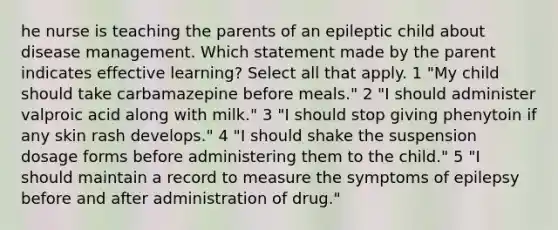 he nurse is teaching the parents of an epileptic child about disease management. Which statement made by the parent indicates effective learning? Select all that apply. 1 "My child should take carbamazepine before meals." 2 "I should administer valproic acid along with milk." 3 "I should stop giving phenytoin if any skin rash develops." 4 "I should shake the suspension dosage forms before administering them to the child." 5 "I should maintain a record to measure the symptoms of epilepsy before and after administration of drug."