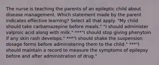 The nurse is teaching the parents of an epileptic child about disease management. Which statement made by the parent indicates effective learning? Select all that apply. "My child should take carbamazepine before meals." "I should administer valproic acid along with milk." ***"I should stop giving phenytoin if any skin rash develops." ***"I should shake the suspension dosage forms before administering them to the child." ***"I should maintain a record to measure the symptoms of epilepsy before and after administration of drug."