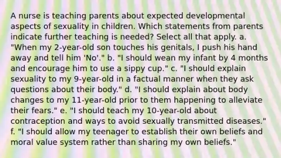 A nurse is teaching parents about expected developmental aspects of sexuality in children. Which statements from parents indicate further teaching is needed? Select all that apply. a. "When my 2-year-old son touches his genitals, I push his hand away and tell him 'No'." b. "I should wean my infant by 4 months and encourage him to use a sippy cup." c. "I should explain sexuality to my 9-year-old in a factual manner when they ask questions about their body." d. "I should explain about body changes to my 11-year-old prior to them happening to alleviate their fears." e. "I should teach my 10-year-old about contraception and ways to avoid sexually transmitted diseases." f. "I should allow my teenager to establish their own beliefs and moral value system rather than sharing my own beliefs."