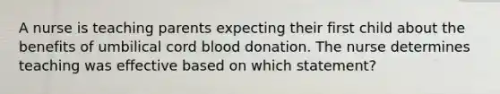 A nurse is teaching parents expecting their first child about the benefits of umbilical cord blood donation. The nurse determines teaching was effective based on which statement?