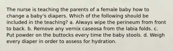 The nurse is teaching the parents of a female baby how to change a baby's diapers. Which of the following should be included in the teaching? a. Always wipe the perineum from front to back. b. Remove any vernix caseosa from the labia folds. c. Put powder on the buttocks every time the baby stools. d. Weigh every diaper in order to assess for hydration.