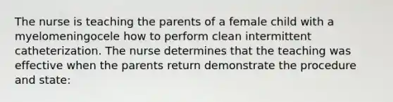 The nurse is teaching the parents of a female child with a myelomeningocele how to perform clean intermittent catheterization. The nurse determines that the teaching was effective when the parents return demonstrate the procedure and state: