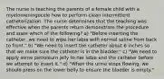 The nurse is teaching the parents of a female child with a myelomeningocele how to perform clean intermittent catheterization. The nurse determines that the teaching was effective when the parents return demonstrate the procedure and state which of the following? a) "Before inserting the catheter, we need to wipe her labia with normal saline from back to front." b) "We need to insert the catheter about 6 inches so that we make sure the catheter is in the bladder." c) "We need to apply some petroleum jelly to her labia and the catheter before we attempt to insert it." d) "When the urine stops flowing, we should press on the lower belly to ensure the bladder is empty."