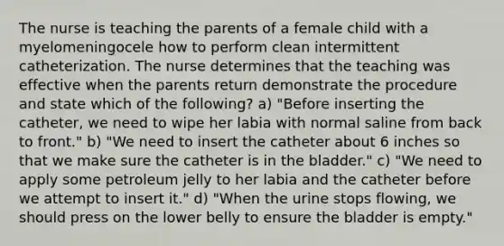 The nurse is teaching the parents of a female child with a myelomeningocele how to perform clean intermittent catheterization. The nurse determines that the teaching was effective when the parents return demonstrate the procedure and state which of the following? a) "Before inserting the catheter, we need to wipe her labia with normal saline from back to front." b) "We need to insert the catheter about 6 inches so that we make sure the catheter is in the bladder." c) "We need to apply some petroleum jelly to her labia and the catheter before we attempt to insert it." d) "When the urine stops flowing, we should press on the lower belly to ensure the bladder is empty."