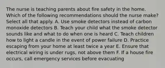 The nurse is teaching parents about fire safety in the home. Which of the following recommendations should the nurse make? Select all that apply. A. Use smoke detectors instead of carbon monoxide detectors B. Teach your child what the smoke detector sounds like and what to do when one is heard C. Teach children how to light a candle in the event of power failure D. Practice escaping from your home at least twice a year E. Ensure that electrical wiring is under rugs, not above them F. If a house fire occurs, call emergency services before evacuating