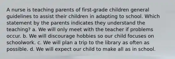 A nurse is teaching parents of first-grade children general guidelines to assist their children in adapting to school. Which statement by the parents indicates they understand the teaching? a. We will only meet with the teacher if problems occur. b. We will discourage hobbies so our child focuses on schoolwork. c. We will plan a trip to the library as often as possible. d. We will expect our child to make all as in school.