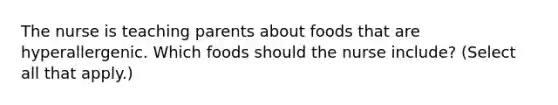 The nurse is teaching parents about foods that are hyperallergenic. Which foods should the nurse include? (Select all that apply.)