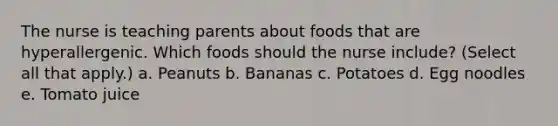 The nurse is teaching parents about foods that are hyperallergenic. Which foods should the nurse include? (Select all that apply.) a. Peanuts b. Bananas c. Potatoes d. Egg noodles e. Tomato juice