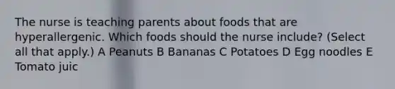 The nurse is teaching parents about foods that are hyperallergenic. Which foods should the nurse include? (Select all that apply.) A Peanuts B Bananas C Potatoes D Egg noodles E Tomato juic