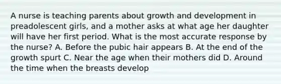 A nurse is teaching parents about growth and development in preadolescent girls, and a mother asks at what age her daughter will have her first period. What is the most accurate response by the nurse? A. Before the pubic hair appears B. At the end of the growth spurt C. Near the age when their mothers did D. Around the time when the breasts develop