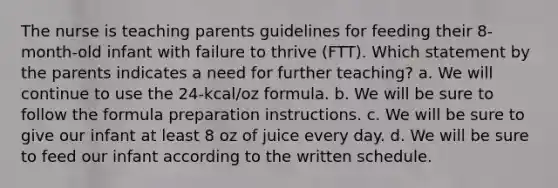 The nurse is teaching parents guidelines for feeding their 8-month-old infant with failure to thrive (FTT). Which statement by the parents indicates a need for further teaching? a. We will continue to use the 24-kcal/oz formula. b. We will be sure to follow the formula preparation instructions. c. We will be sure to give our infant at least 8 oz of juice every day. d. We will be sure to feed our infant according to the written schedule.