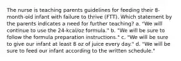 The nurse is teaching parents guidelines for feeding their 8-month-old infant with failure to thrive (FTT). Which statement by the parents indicates a need for further teaching? a. "We will continue to use the 24-kcal/oz formula." b. "We will be sure to follow the formula preparation instructions." c. "We will be sure to give our infant at least 8 oz of juice every day." d. "We will be sure to feed our infant according to the written schedule."