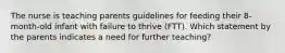 The nurse is teaching parents guidelines for feeding their 8-month-old infant with failure to thrive (FTT). Which statement by the parents indicates a need for further teaching?