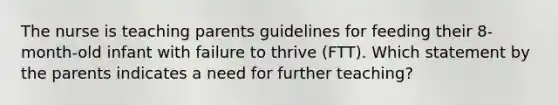 The nurse is teaching parents guidelines for feeding their 8-month-old infant with failure to thrive (FTT). Which statement by the parents indicates a need for further teaching?