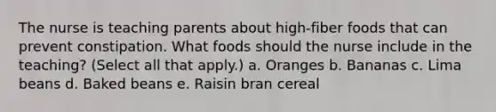 The nurse is teaching parents about high-fiber foods that can prevent constipation. What foods should the nurse include in the teaching? (Select all that apply.) a. Oranges b. Bananas c. Lima beans d. Baked beans e. Raisin bran cereal