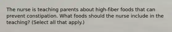 The nurse is teaching parents about high-fiber foods that can prevent constipation. What foods should the nurse include in the teaching? (Select all that apply.)