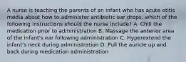 A nurse is teaching the parents of an infant who has acute otitis media about how to administer antibiotic ear drops. which of the following instructions should the nurse include? A. Chill the medication prior to administration B. Massage the anterior area of the infant's ear following administration C. Hyperextend the infant's neck during administration D. Pull the auricle up and back during medication administration