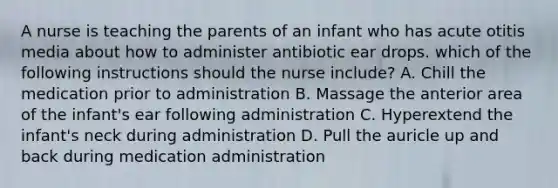 A nurse is teaching the parents of an infant who has acute otitis media about how to administer antibiotic ear drops. which of the following instructions should the nurse include? A. Chill the medication prior to administration B. Massage the anterior area of the infant's ear following administration C. Hyperextend the infant's neck during administration D. Pull the auricle up and back during medication administration