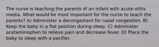 The nurse is teaching the parents of an infant with acute otitis media. What would be most important for the nurse to teach the parents? A) Administer a decongestant for nasal congestion. B) Keep the baby in a flat position during sleep. C) Administer acetaminophen to relieve pain and decrease fever. D) Place the baby to sleep with a pacifier.