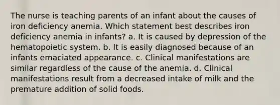 The nurse is teaching parents of an infant about the causes of iron deficiency anemia. Which statement best describes iron deficiency anemia in infants? a. It is caused by depression of the hematopoietic system. b. It is easily diagnosed because of an infants emaciated appearance. c. Clinical manifestations are similar regardless of the cause of the anemia. d. Clinical manifestations result from a decreased intake of milk and the premature addition of solid foods.