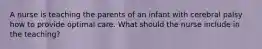 A nurse is teaching the parents of an infant with cerebral palsy how to provide optimal care. What should the nurse include in the teaching?