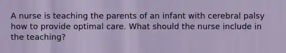 A nurse is teaching the parents of an infant with cerebral palsy how to provide optimal care. What should the nurse include in the teaching?