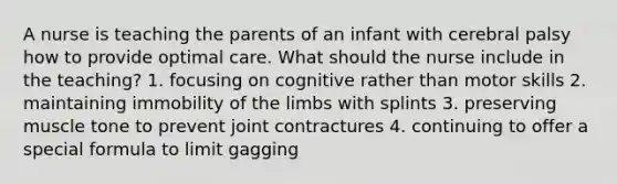 A nurse is teaching the parents of an infant with cerebral palsy how to provide optimal care. What should the nurse include in the teaching? 1. focusing on cognitive rather than motor skills 2. maintaining immobility of the limbs with splints 3. preserving muscle tone to prevent joint contractures 4. continuing to offer a special formula to limit gagging