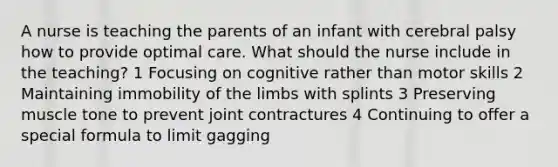 A nurse is teaching the parents of an infant with cerebral palsy how to provide optimal care. What should the nurse include in the teaching? 1 Focusing on cognitive rather than motor skills 2 Maintaining immobility of the limbs with splints 3 Preserving muscle tone to prevent joint contractures 4 Continuing to offer a special formula to limit gagging