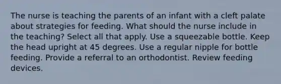 The nurse is teaching the parents of an infant with a cleft palate about strategies for feeding. What should the nurse include in the teaching? Select all that apply. Use a squeezable bottle. Keep the head upright at 45 degrees. Use a regular nipple for bottle feeding. Provide a referral to an orthodontist. Review feeding devices.