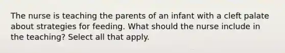 The nurse is teaching the parents of an infant with a cleft palate about strategies for feeding. What should the nurse include in the teaching? Select all that apply.