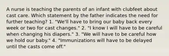 A nurse is teaching the parents of an infant with clubfeet about cast care. Which statement by the father indicates the need for further teaching? 1. "We'll have to bring our baby back every week or two for cast changes." 2. "I know I will have to be careful when changing his diapers." 3. "We will have to be careful how we hold our baby." 4. "Immunizations will have to be delayed until the casts come off."