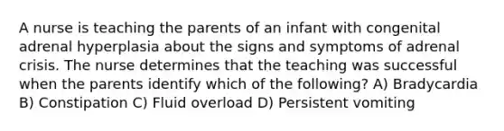 A nurse is teaching the parents of an infant with congenital adrenal hyperplasia about the signs and symptoms of adrenal crisis. The nurse determines that the teaching was successful when the parents identify which of the following? A) Bradycardia B) Constipation C) Fluid overload D) Persistent vomiting