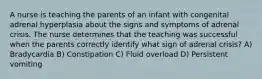 A nurse is teaching the parents of an infant with congenital adrenal hyperplasia about the signs and symptoms of adrenal crisis. The nurse determines that the teaching was successful when the parents correctly identify what sign of adrenal crisis? A) Bradycardia B) Constipation C) Fluid overload D) Persistent vomiting