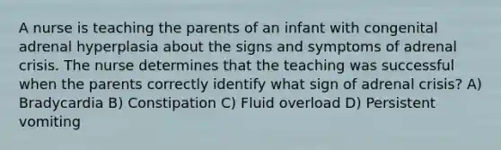 A nurse is teaching the parents of an infant with congenital adrenal hyperplasia about the signs and symptoms of adrenal crisis. The nurse determines that the teaching was successful when the parents correctly identify what sign of adrenal crisis? A) Bradycardia B) Constipation C) Fluid overload D) Persistent vomiting