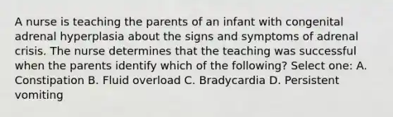 A nurse is teaching the parents of an infant with congenital adrenal hyperplasia about the signs and symptoms of adrenal crisis. The nurse determines that the teaching was successful when the parents identify which of the following? Select one: A. Constipation B. Fluid overload C. Bradycardia D. Persistent vomiting