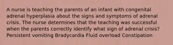 A nurse is teaching the parents of an infant with congenital adrenal hyperplasia about the signs and symptoms of adrenal crisis. The nurse determines that the teaching was successful when the parents correctly identify what sign of adrenal crisis? Persistent vomiting Bradycardia Fluid overload Constipation