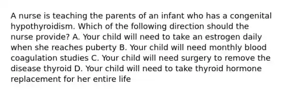 A nurse is teaching the parents of an infant who has a congenital hypothyroidism. Which of the following direction should the nurse provide? A. Your child will need to take an estrogen daily when she reaches puberty B. Your child will need monthly blood coagulation studies C. Your child will need surgery to remove the disease thyroid D. Your child will need to take thyroid hormone replacement for her entire life