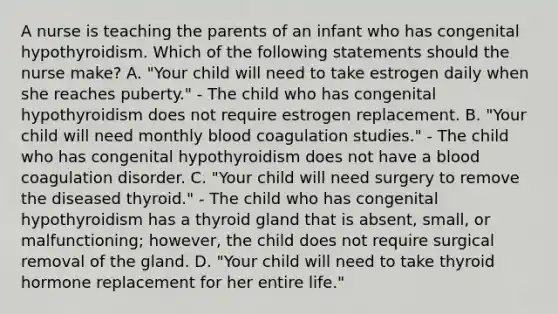 A nurse is teaching the parents of an infant who has congenital hypothyroidism. Which of the following statements should the nurse make? A. "Your child will need to take estrogen daily when she reaches puberty." - The child who has congenital hypothyroidism does not require estrogen replacement. B. "Your child will need monthly blood coagulation studies." - The child who has congenital hypothyroidism does not have a blood coagulation disorder. C. "Your child will need surgery to remove the diseased thyroid." - The child who has congenital hypothyroidism has a thyroid gland that is absent, small, or malfunctioning; however, the child does not require surgical removal of the gland. D. "Your child will need to take thyroid hormone replacement for her entire life."