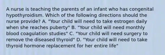 A nurse is teaching the parents of an infant who has congenital hypothyroidism. Which of the following directions should the nurse provide? A. "Your child will need to take estrogen daily when she reaches puberty" B. "Your child will need monthly blood coagulation studies" C. "Your child will need surgery to remove the diseased thyroid" D. "Your child will need to take thyroid hormone replacement for her entire life"