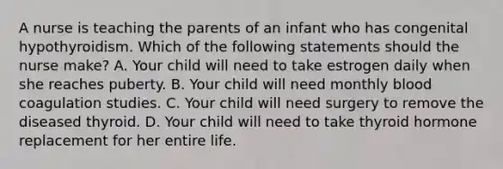 A nurse is teaching the parents of an infant who has congenital hypothyroidism. Which of the following statements should the nurse make? A. Your child will need to take estrogen daily when she reaches puberty. B. Your child will need monthly blood coagulation studies. C. Your child will need surgery to remove the diseased thyroid. D. Your child will need to take thyroid hormone replacement for her entire life.