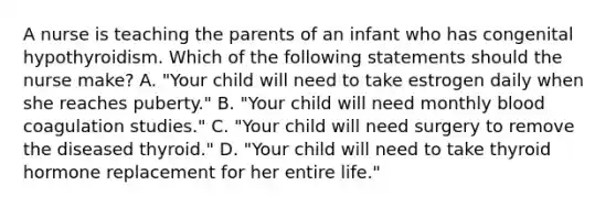 A nurse is teaching the parents of an infant who has congenital hypothyroidism. Which of the following statements should the nurse make? A. "Your child will need to take estrogen daily when she reaches puberty." B. "Your child will need monthly blood coagulation studies." C. "Your child will need surgery to remove the diseased thyroid." D. "Your child will need to take thyroid hormone replacement for her entire life."