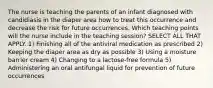 The nurse is teaching the parents of an infant diagnosed with candidiasis in the diaper area how to treat this occurrence and decrease the risk for future occurrences. Which teaching points will the nurse include in the teaching session? SELECT ALL THAT APPLY. 1) Finishing all of the antiviral medication as prescribed 2) Keeping the diaper area as dry as possible 3) Using a moisture barrier cream 4) Changing to a lactose-free formula 5) Administering an oral antifungal liquid for prevention of future occurrences