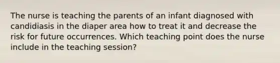 The nurse is teaching the parents of an infant diagnosed with candidiasis in the diaper area how to treat it and decrease the risk for future occurrences. Which teaching point does the nurse include in the teaching session?