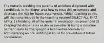 The nurse is teaching the parents of an infant diagnosed with candidiasis in the diaper area how to treat this occurrence and decrease the risk for future occurrences. Which teaching points will the nurse include in the teaching session?SELECT ALL THAT APPLY. 1) Finishing all of the antiviral medication as prescribed 2) Keeping the diaper area as dry as possible 3) Using a moisture barrier cream 4) Changing to a lactose-free formula 5) Administering an oral antifungal liquid for prevention of future occurrences