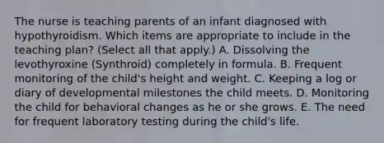 The nurse is teaching parents of an infant diagnosed with hypothyroidism. Which items are appropriate to include in the teaching plan? (Select all that apply.) A. Dissolving the levothyroxine (Synthroid) completely in formula. B. Frequent monitoring of the child's height and weight. C. Keeping a log or diary of developmental milestones the child meets. D. Monitoring the child for behavioral changes as he or she grows. E. The need for frequent laboratory testing during the child's life.