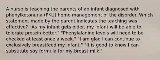 A nurse is teaching the parents of an infant diagnosed with phenylketonuria (PKU) home management of the disorder. Which statement made by the parent indicates the teaching was effective? "As my infant gets older, my infant will be able to tolerate protein better." "Phenylalanine levels will need to be checked at least once a week." "I am glad I can continue to exclusively breastfeed my infant." "It is good to know I can substitute soy formula for my breast milk."