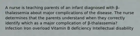 A nurse is teaching parents of an infant diagnosed with β-thalassemia about major complications of the disease. The nurse determines that the parents understand when they correctly identify which as a major complication of β-thalassemia? Infection Iron overload Vitamin B deficiency Intellectual disability